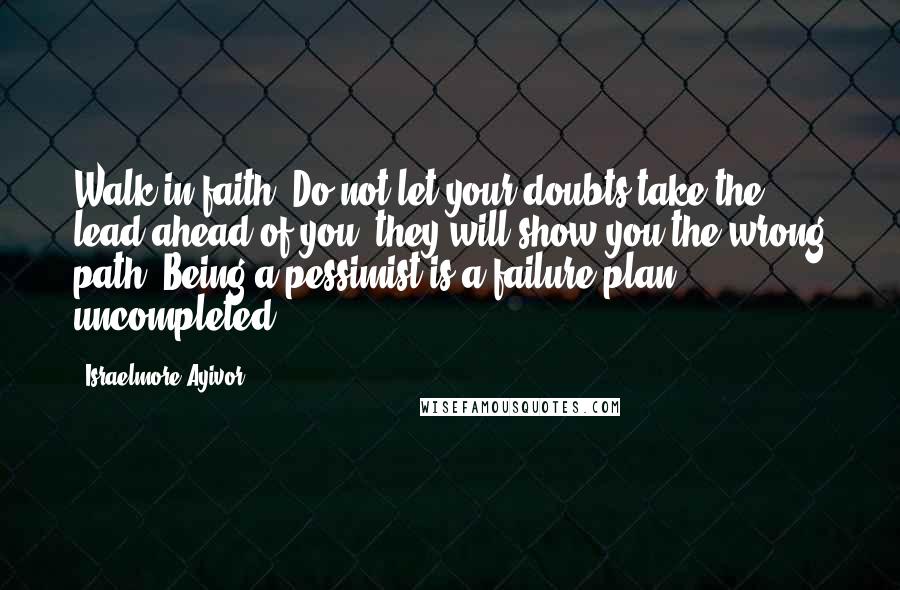 Israelmore Ayivor Quotes: Walk in faith. Do not let your doubts take the lead ahead of you; they will show you the wrong path. Being a pessimist is a failure plan uncompleted.