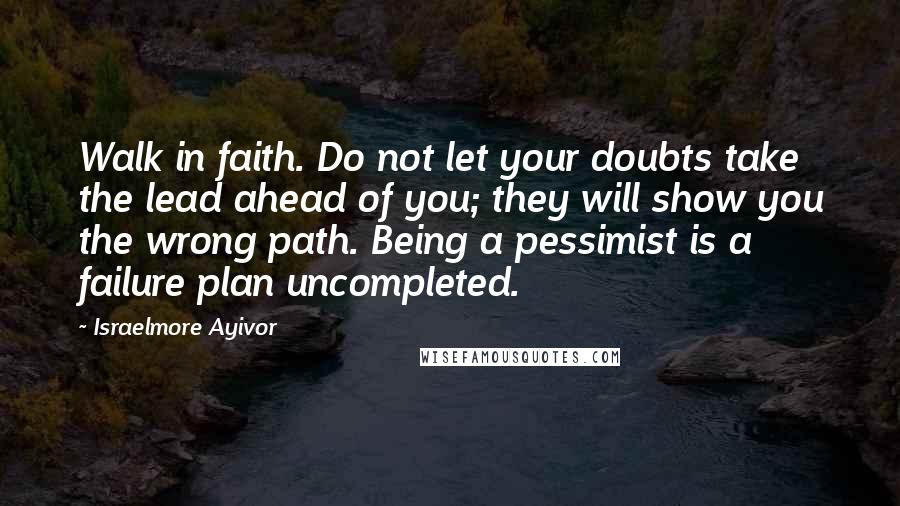 Israelmore Ayivor Quotes: Walk in faith. Do not let your doubts take the lead ahead of you; they will show you the wrong path. Being a pessimist is a failure plan uncompleted.