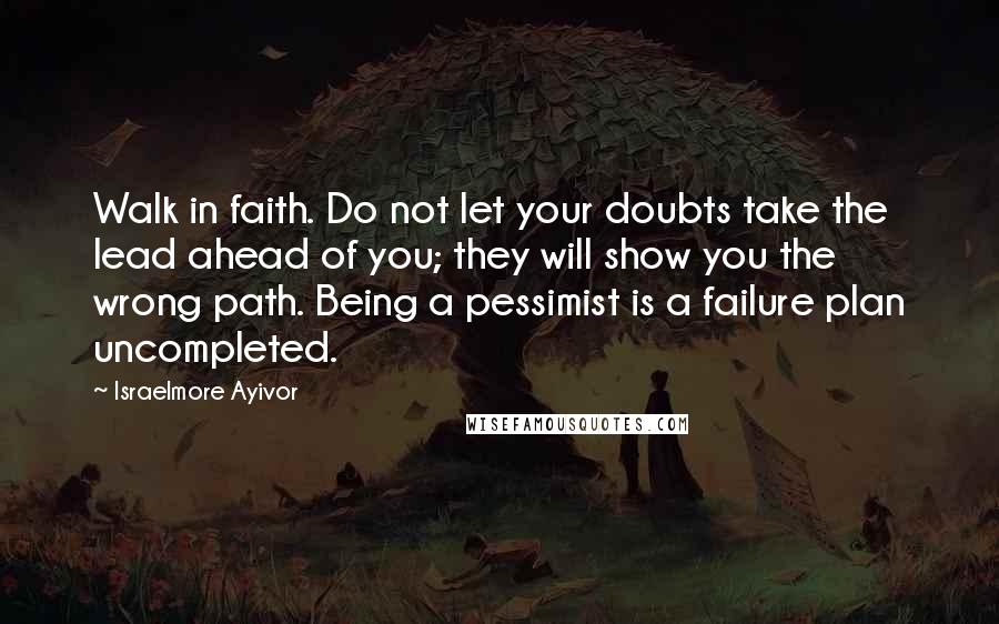 Israelmore Ayivor Quotes: Walk in faith. Do not let your doubts take the lead ahead of you; they will show you the wrong path. Being a pessimist is a failure plan uncompleted.