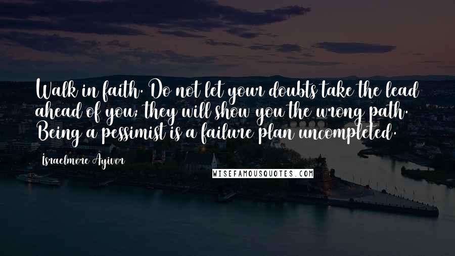 Israelmore Ayivor Quotes: Walk in faith. Do not let your doubts take the lead ahead of you; they will show you the wrong path. Being a pessimist is a failure plan uncompleted.