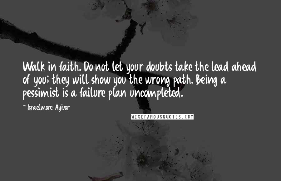 Israelmore Ayivor Quotes: Walk in faith. Do not let your doubts take the lead ahead of you; they will show you the wrong path. Being a pessimist is a failure plan uncompleted.