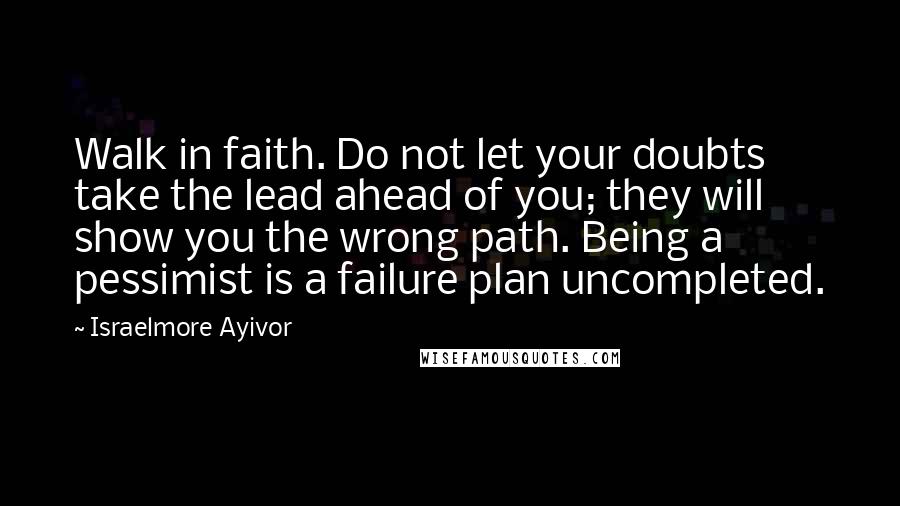 Israelmore Ayivor Quotes: Walk in faith. Do not let your doubts take the lead ahead of you; they will show you the wrong path. Being a pessimist is a failure plan uncompleted.