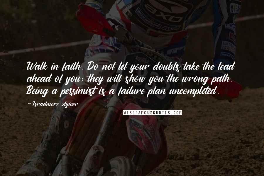 Israelmore Ayivor Quotes: Walk in faith. Do not let your doubts take the lead ahead of you; they will show you the wrong path. Being a pessimist is a failure plan uncompleted.