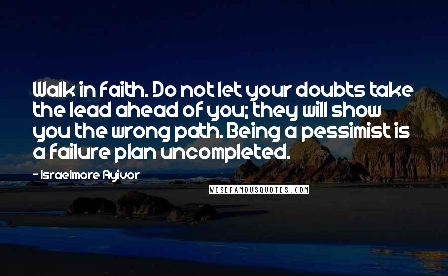 Israelmore Ayivor Quotes: Walk in faith. Do not let your doubts take the lead ahead of you; they will show you the wrong path. Being a pessimist is a failure plan uncompleted.