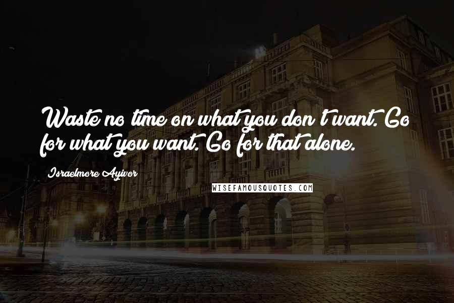 Israelmore Ayivor Quotes: Waste no time on what you don't want. Go for what you want. Go for that alone.