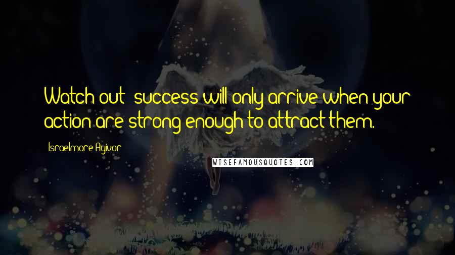 Israelmore Ayivor Quotes: Watch out; success will only arrive when your action are strong enough to attract them.