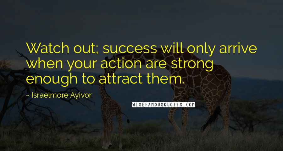 Israelmore Ayivor Quotes: Watch out; success will only arrive when your action are strong enough to attract them.