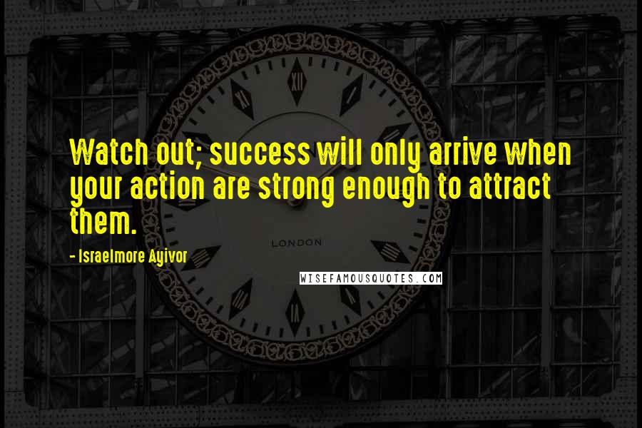 Israelmore Ayivor Quotes: Watch out; success will only arrive when your action are strong enough to attract them.