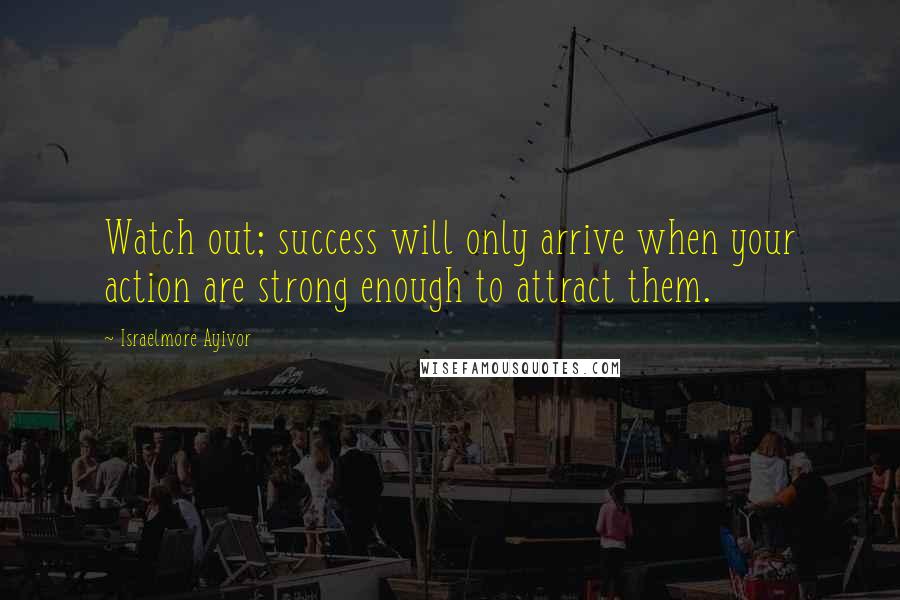 Israelmore Ayivor Quotes: Watch out; success will only arrive when your action are strong enough to attract them.