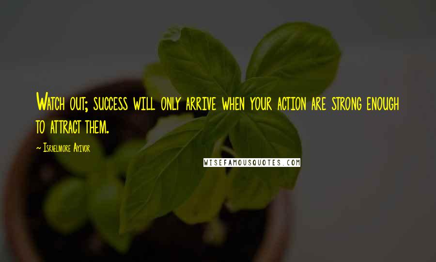 Israelmore Ayivor Quotes: Watch out; success will only arrive when your action are strong enough to attract them.