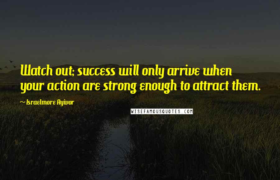 Israelmore Ayivor Quotes: Watch out; success will only arrive when your action are strong enough to attract them.