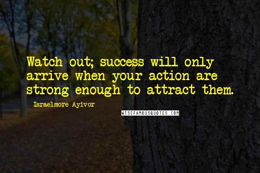 Israelmore Ayivor Quotes: Watch out; success will only arrive when your action are strong enough to attract them.