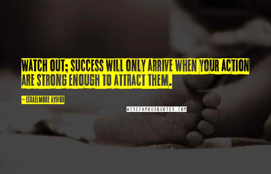 Israelmore Ayivor Quotes: Watch out; success will only arrive when your action are strong enough to attract them.