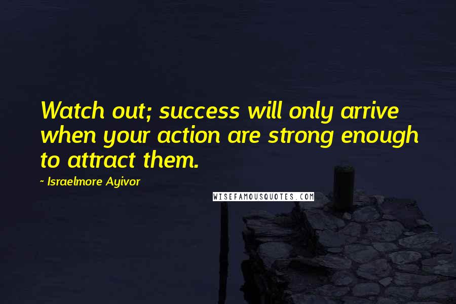 Israelmore Ayivor Quotes: Watch out; success will only arrive when your action are strong enough to attract them.