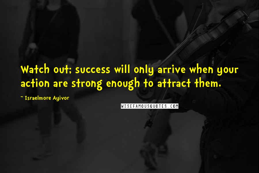 Israelmore Ayivor Quotes: Watch out; success will only arrive when your action are strong enough to attract them.