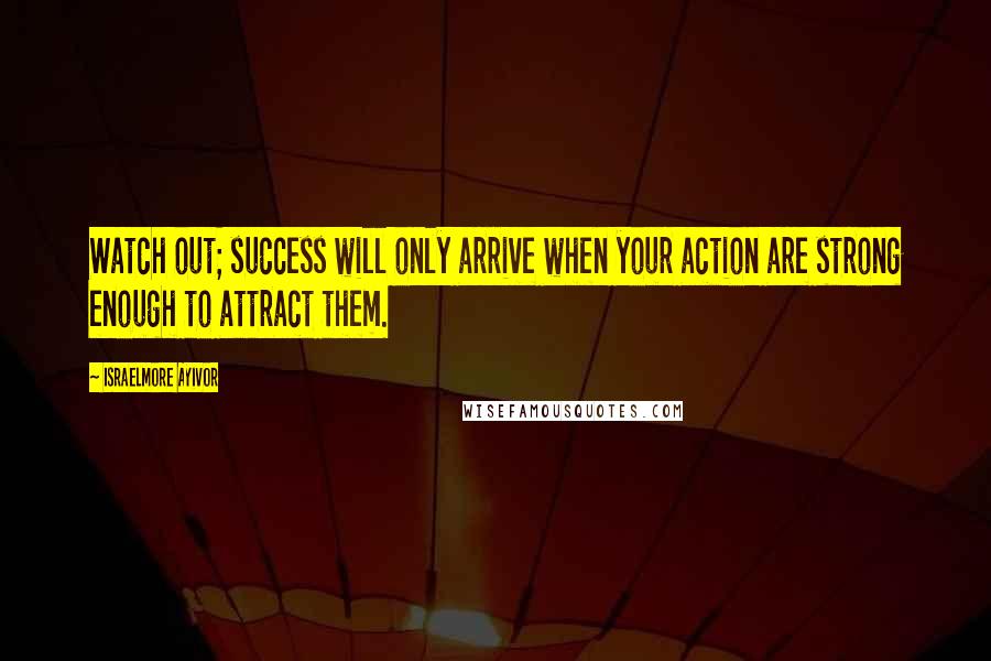 Israelmore Ayivor Quotes: Watch out; success will only arrive when your action are strong enough to attract them.