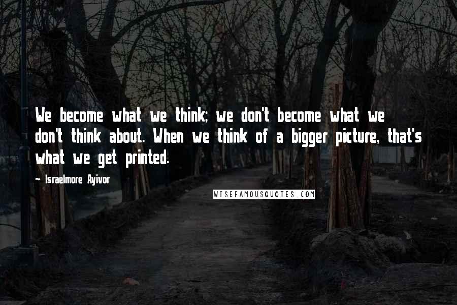 Israelmore Ayivor Quotes: We become what we think; we don't become what we don't think about. When we think of a bigger picture, that's what we get printed.