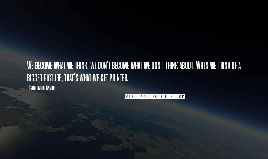 Israelmore Ayivor Quotes: We become what we think; we don't become what we don't think about. When we think of a bigger picture, that's what we get printed.