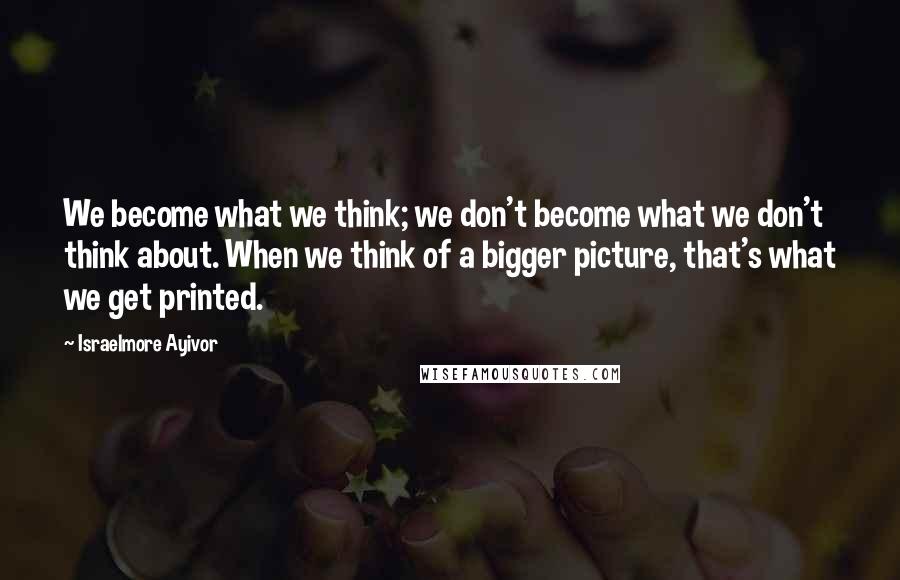 Israelmore Ayivor Quotes: We become what we think; we don't become what we don't think about. When we think of a bigger picture, that's what we get printed.