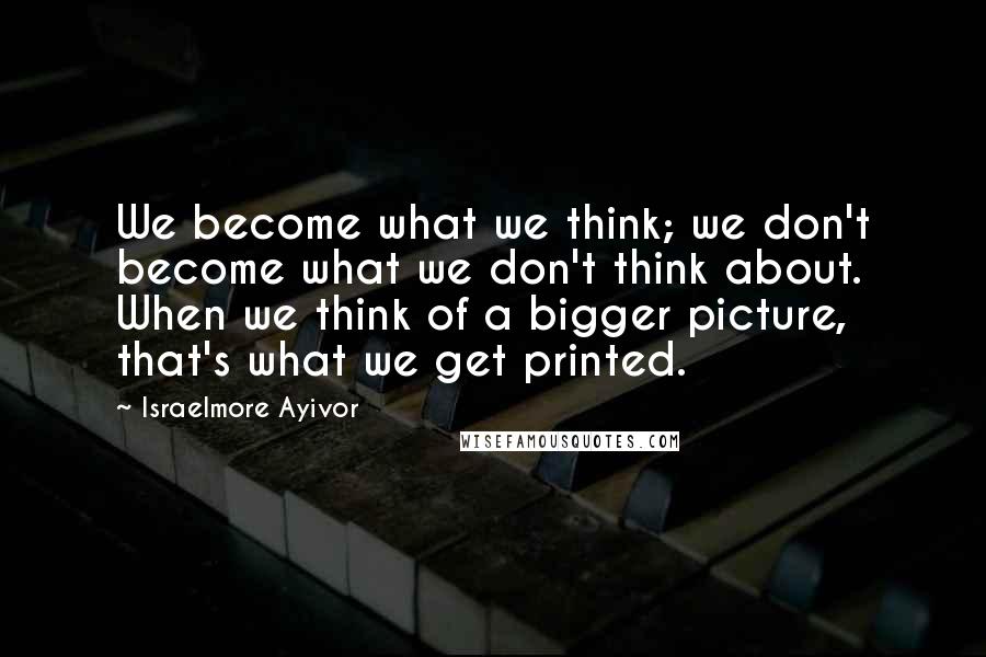 Israelmore Ayivor Quotes: We become what we think; we don't become what we don't think about. When we think of a bigger picture, that's what we get printed.