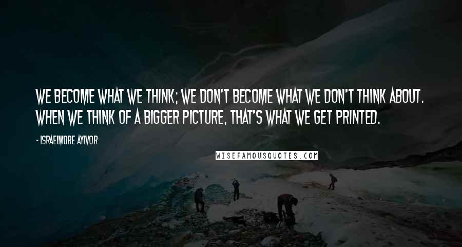 Israelmore Ayivor Quotes: We become what we think; we don't become what we don't think about. When we think of a bigger picture, that's what we get printed.