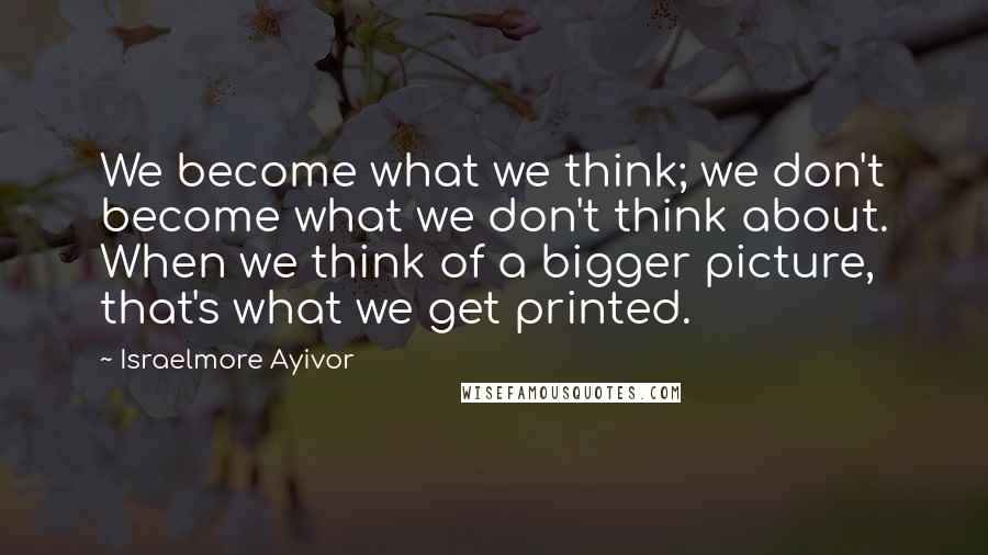 Israelmore Ayivor Quotes: We become what we think; we don't become what we don't think about. When we think of a bigger picture, that's what we get printed.