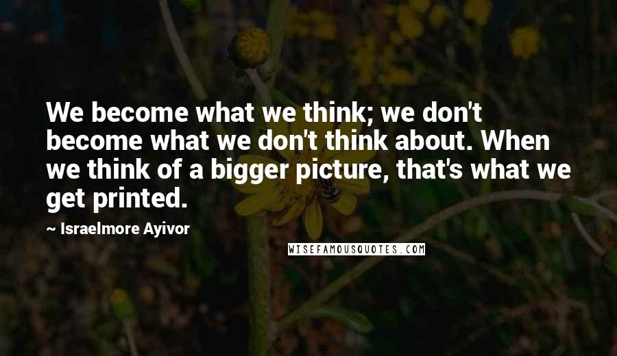 Israelmore Ayivor Quotes: We become what we think; we don't become what we don't think about. When we think of a bigger picture, that's what we get printed.
