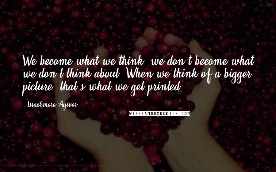 Israelmore Ayivor Quotes: We become what we think; we don't become what we don't think about. When we think of a bigger picture, that's what we get printed.