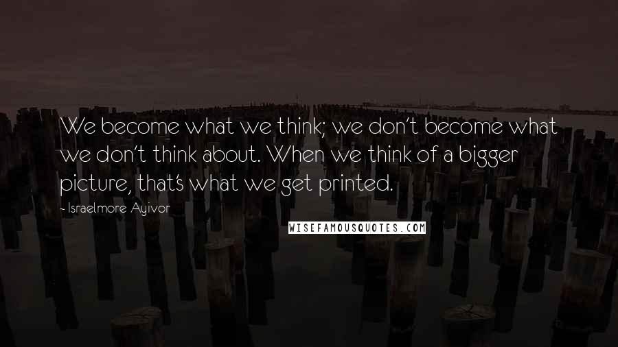 Israelmore Ayivor Quotes: We become what we think; we don't become what we don't think about. When we think of a bigger picture, that's what we get printed.