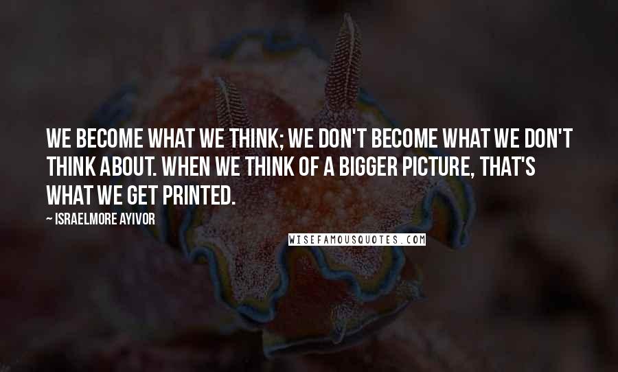 Israelmore Ayivor Quotes: We become what we think; we don't become what we don't think about. When we think of a bigger picture, that's what we get printed.