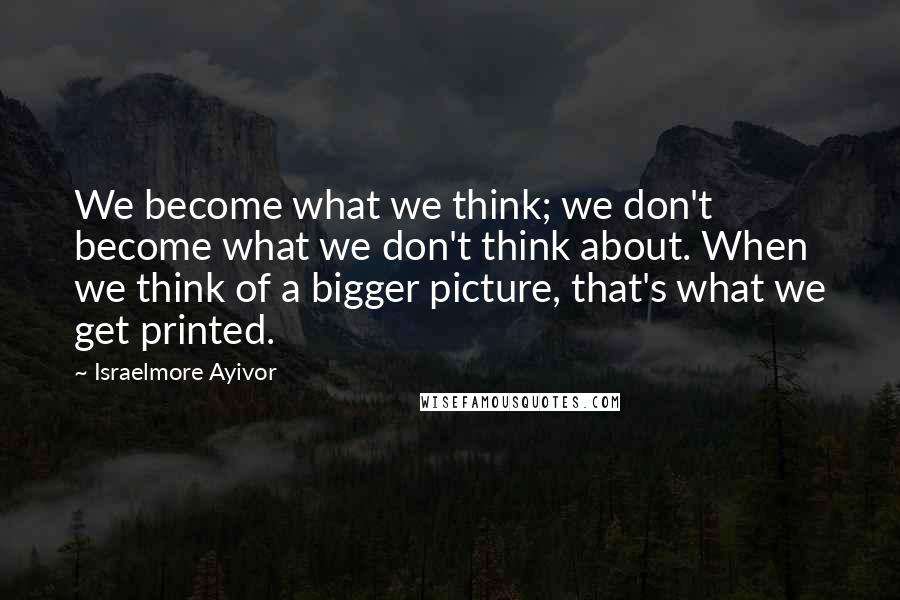 Israelmore Ayivor Quotes: We become what we think; we don't become what we don't think about. When we think of a bigger picture, that's what we get printed.