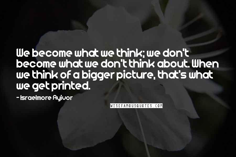 Israelmore Ayivor Quotes: We become what we think; we don't become what we don't think about. When we think of a bigger picture, that's what we get printed.
