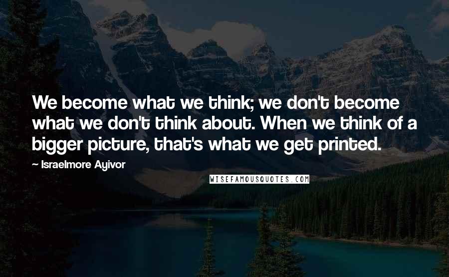 Israelmore Ayivor Quotes: We become what we think; we don't become what we don't think about. When we think of a bigger picture, that's what we get printed.