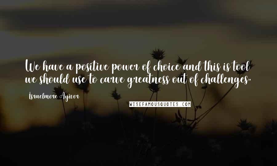 Israelmore Ayivor Quotes: We have a positive power of choice and this is tool we should use to carve greatness out of challenges.