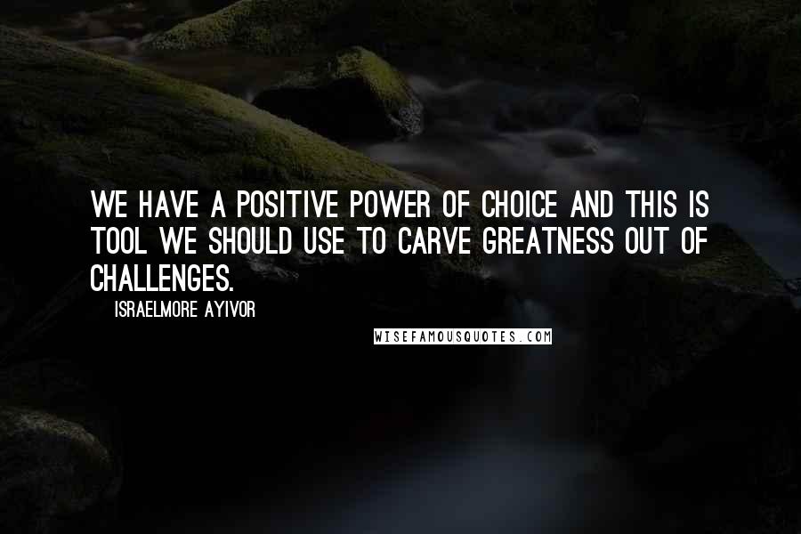 Israelmore Ayivor Quotes: We have a positive power of choice and this is tool we should use to carve greatness out of challenges.