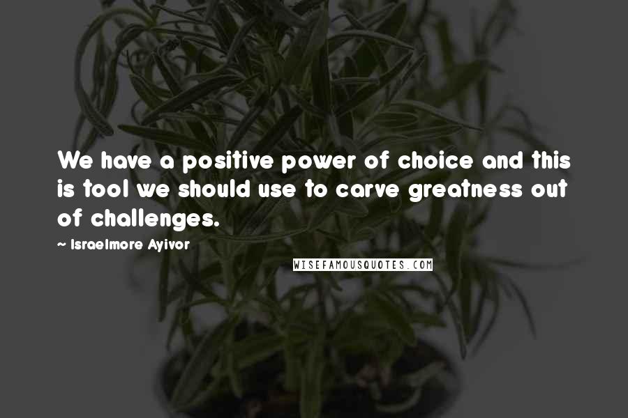 Israelmore Ayivor Quotes: We have a positive power of choice and this is tool we should use to carve greatness out of challenges.