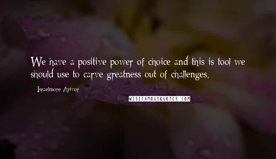 Israelmore Ayivor Quotes: We have a positive power of choice and this is tool we should use to carve greatness out of challenges.