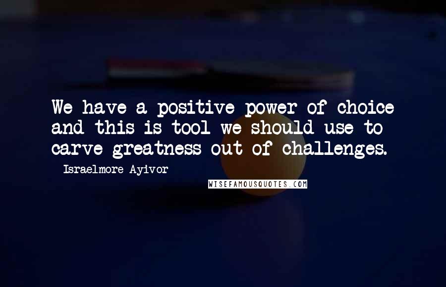 Israelmore Ayivor Quotes: We have a positive power of choice and this is tool we should use to carve greatness out of challenges.