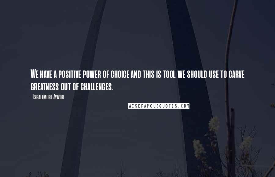 Israelmore Ayivor Quotes: We have a positive power of choice and this is tool we should use to carve greatness out of challenges.