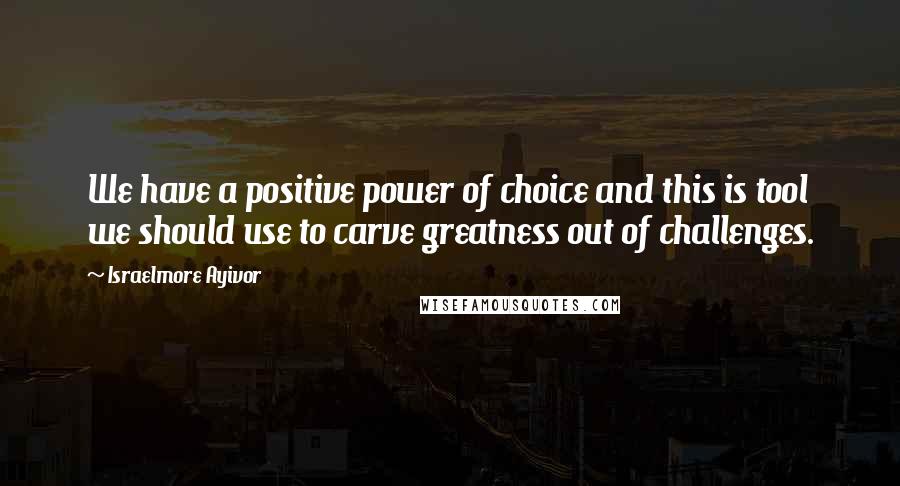 Israelmore Ayivor Quotes: We have a positive power of choice and this is tool we should use to carve greatness out of challenges.