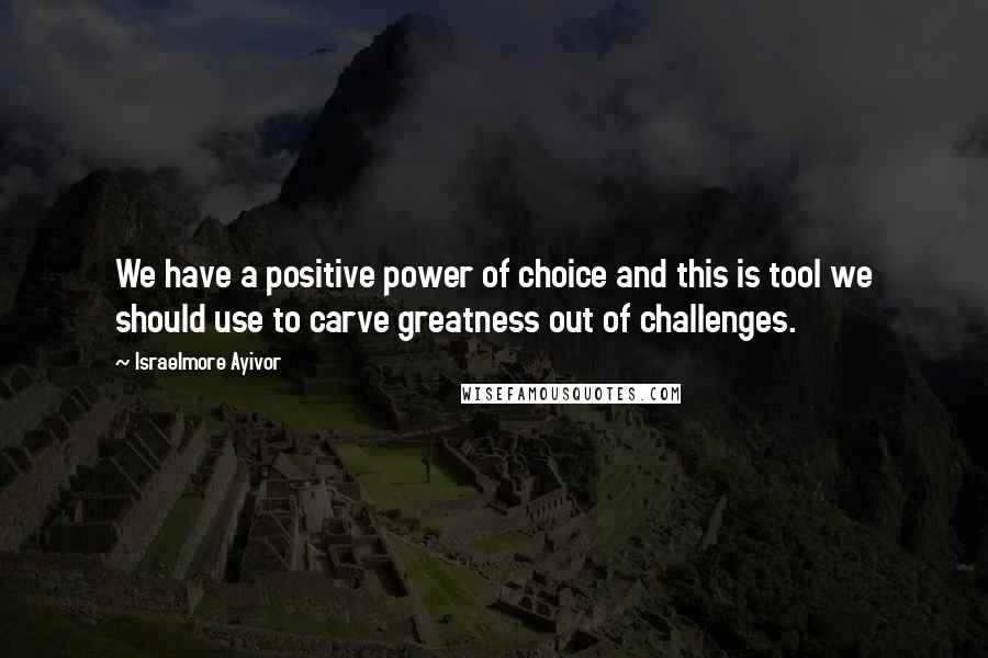Israelmore Ayivor Quotes: We have a positive power of choice and this is tool we should use to carve greatness out of challenges.