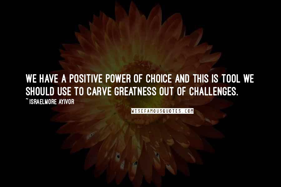 Israelmore Ayivor Quotes: We have a positive power of choice and this is tool we should use to carve greatness out of challenges.