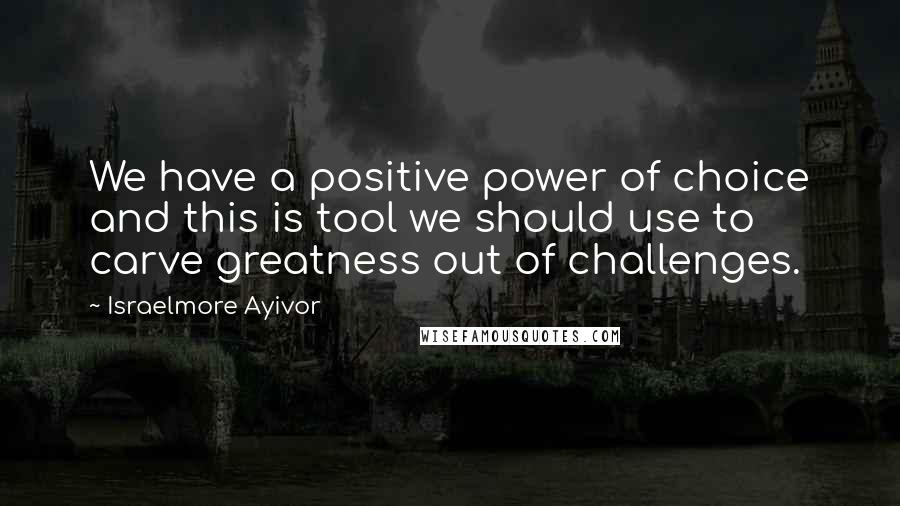 Israelmore Ayivor Quotes: We have a positive power of choice and this is tool we should use to carve greatness out of challenges.