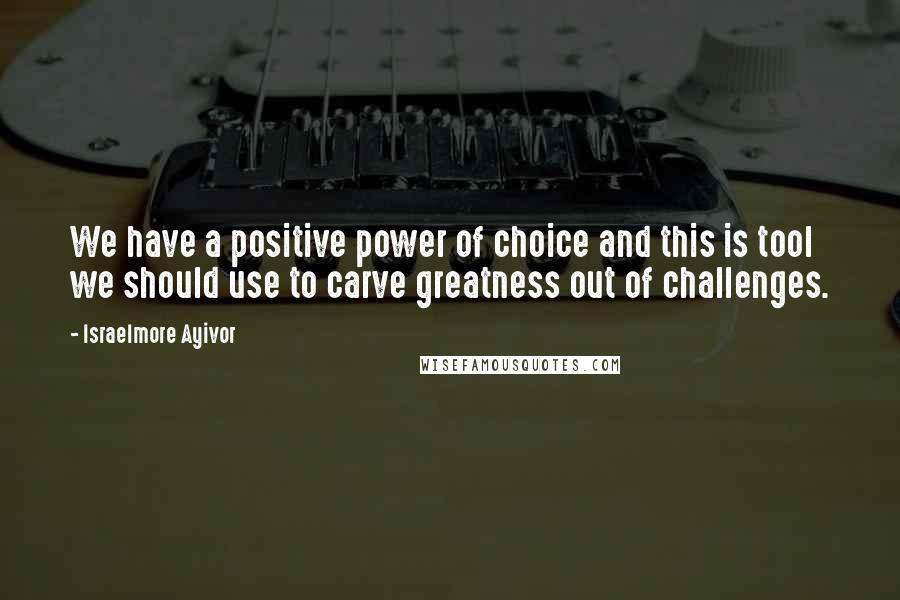 Israelmore Ayivor Quotes: We have a positive power of choice and this is tool we should use to carve greatness out of challenges.