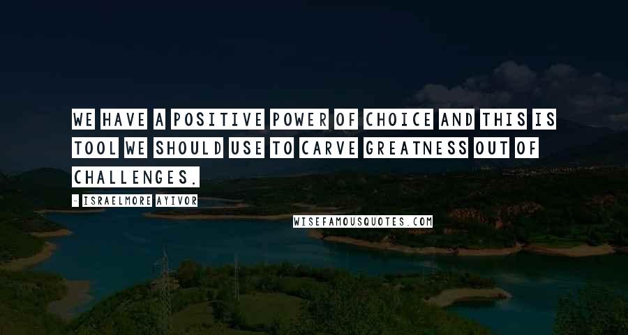 Israelmore Ayivor Quotes: We have a positive power of choice and this is tool we should use to carve greatness out of challenges.