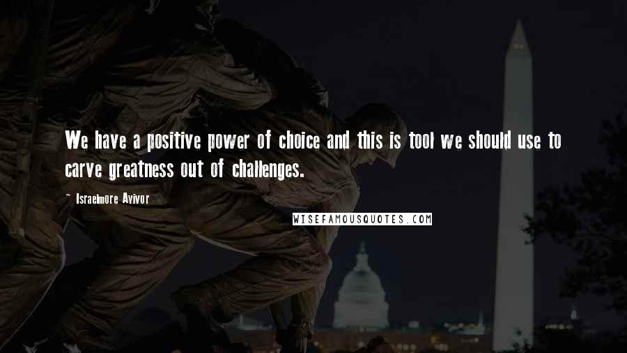 Israelmore Ayivor Quotes: We have a positive power of choice and this is tool we should use to carve greatness out of challenges.