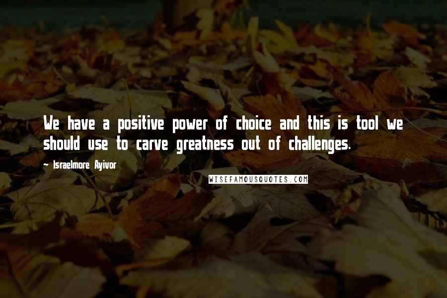 Israelmore Ayivor Quotes: We have a positive power of choice and this is tool we should use to carve greatness out of challenges.