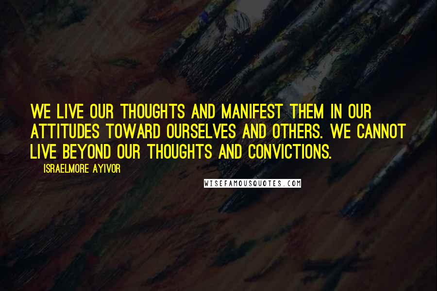 Israelmore Ayivor Quotes: We live our thoughts and manifest them in our attitudes toward ourselves and others. We cannot live beyond our thoughts and convictions.