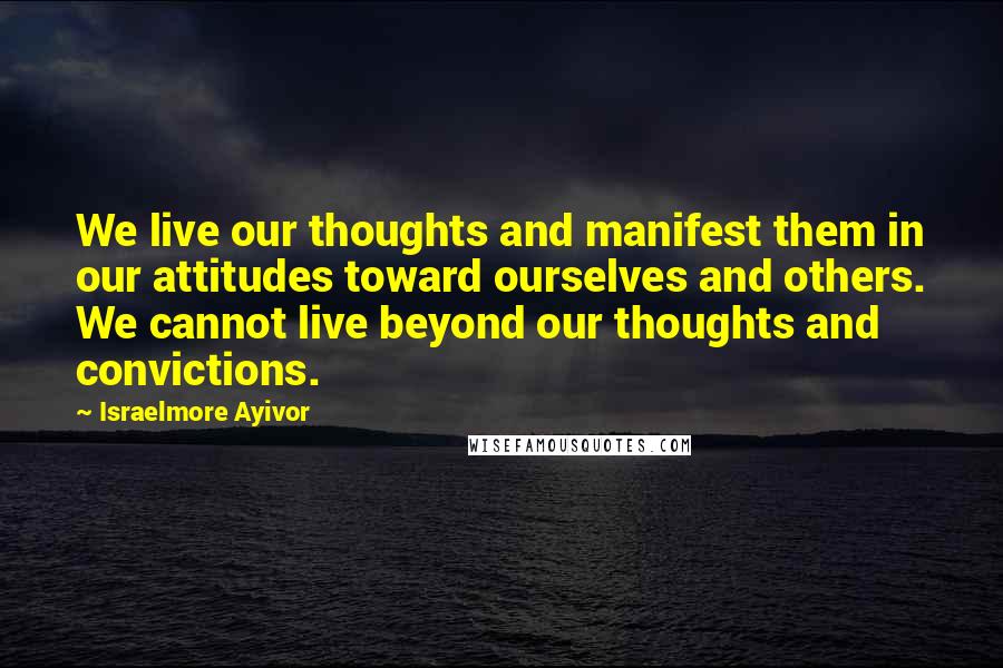 Israelmore Ayivor Quotes: We live our thoughts and manifest them in our attitudes toward ourselves and others. We cannot live beyond our thoughts and convictions.