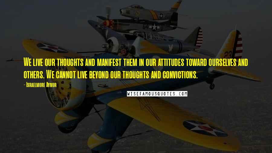 Israelmore Ayivor Quotes: We live our thoughts and manifest them in our attitudes toward ourselves and others. We cannot live beyond our thoughts and convictions.